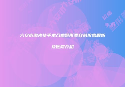 六安市激光祛手术凸疤整形美容科价格解析及医院介绍