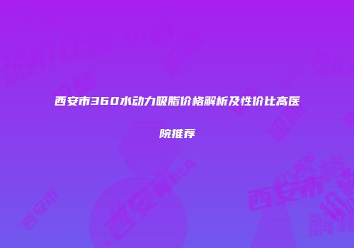 西安市360水动力吸脂价格解析及性价比高医院推荐