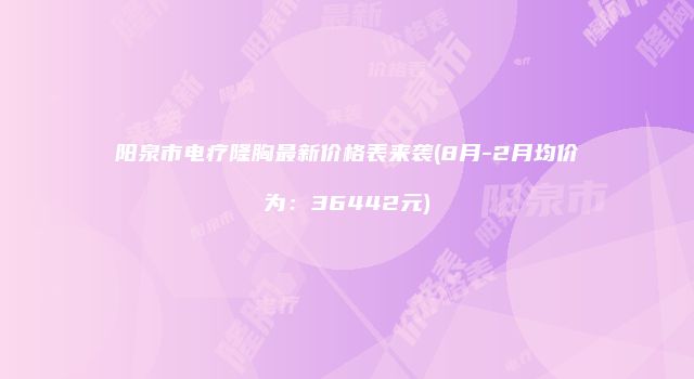 阳泉市电疗隆胸最新价格表来袭(8月-2月均价为：36442元)