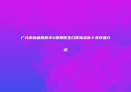 广元市自体脂肪丰O型腿医生口碑排名前十及详细介绍