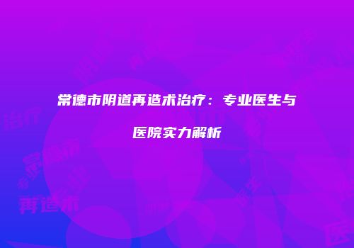 常德市阴道再造术治疗：专业医生与医院实力解析