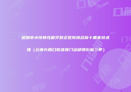 昆明市小孩骨性龅牙矫正医院排名前十哪家技术强（云南长鹏口腔连锁门诊部领衔前三甲）