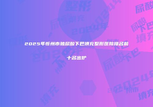 2025年忻州市玻尿酸下巴填充整形医院排名前十名出炉