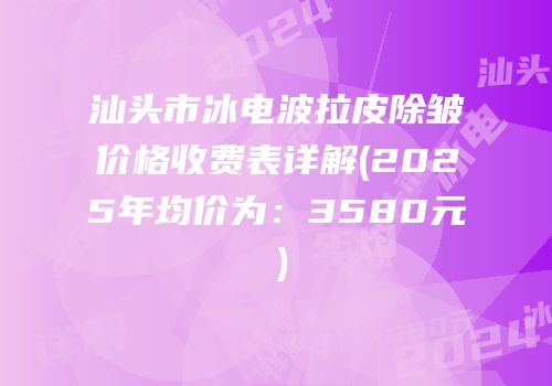 汕头市冰电波拉皮除皱价格收费表详解(2025年均价为：3580元）