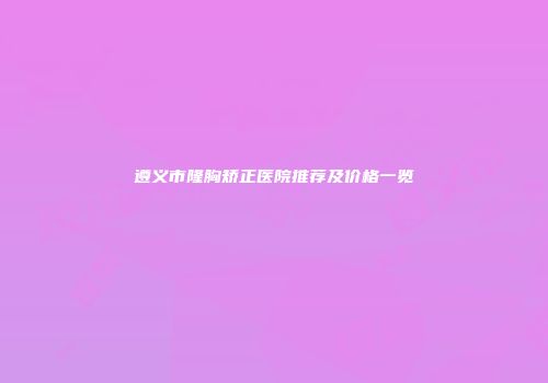 遵义市隆胸矫正医院推荐及价格一览