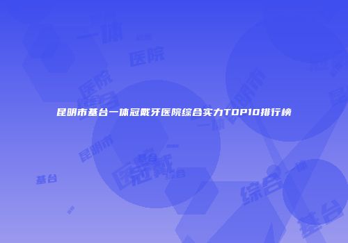 昆明市基台一体冠戴牙医院综合实力TOP10排行榜