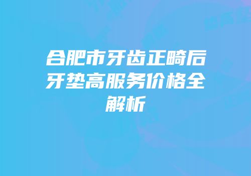 合肥市牙齿正畸后牙垫高服务价格全解析