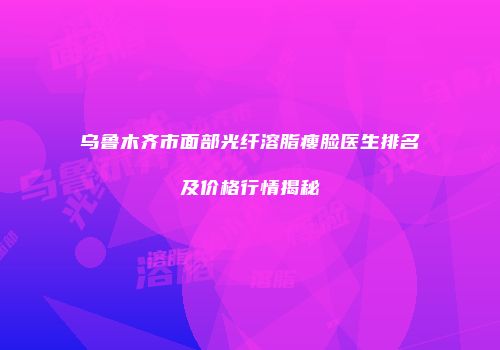 乌鲁木齐市面部光纤溶脂瘦脸医生排名及价格行情揭秘