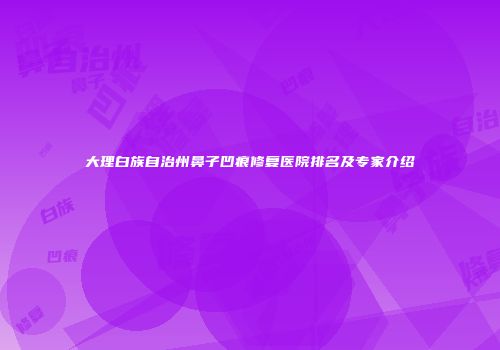 大理白族自治州鼻子凹痕修复医院排名及专家介绍
