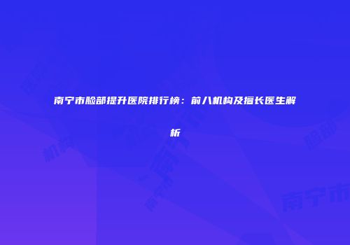 南宁市脸部提升医院排行榜：前八机构及擅长医生解析