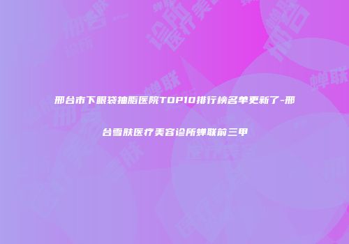 邢台市下眼袋抽脂医院TOP10排行榜名单更新了-邢台雪肤医疗美容诊所蝉联前三甲