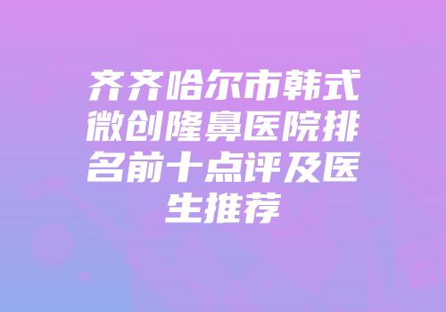 齐齐哈尔市韩式微创隆鼻医院排名前十点评及医生推荐