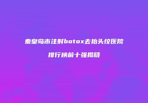秦皇岛市注射botox去抬头纹医院排行榜前十强揭晓