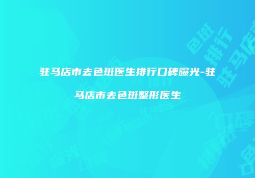 驻马店市去色斑医生排行口碑曝光-驻马店市去色斑整形医生