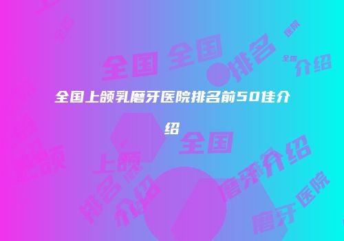 全国上颌乳磨牙医院排名前50佳介绍