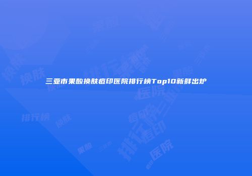三亚市果酸换肤痘印医院排行榜Top10新鲜出炉