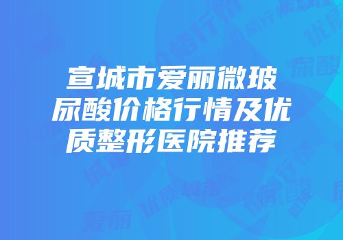 宣城市爱丽微玻尿酸价格行情及优质整形医院推荐