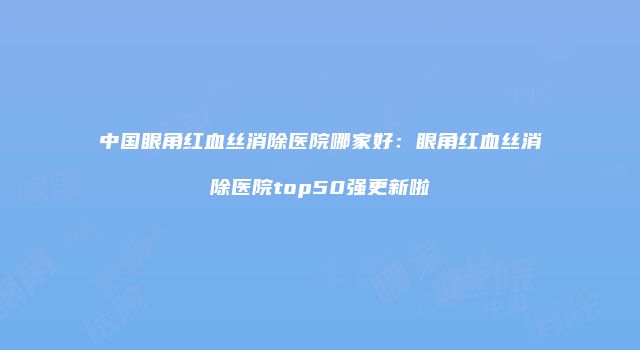 中国眼角红血丝消除医院哪家好：眼角红血丝消除医院top50强更新啦