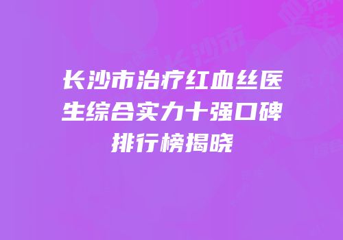 长沙市治疗红血丝医生综合实力十强口碑排行榜揭晓