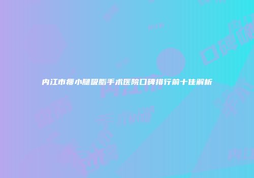 内江市瘦小腿吸脂手术医院口碑排行前十佳解析