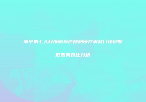 南宁第七人民医院与芭芘丽医疗美容门诊部整形服务对比分析