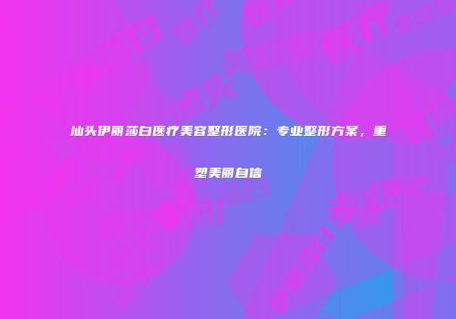 汕头伊丽莎白医疗美容整形医院：专业整形方案，重塑美丽自信