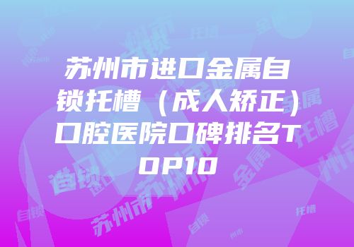 苏州市进口金属自锁托槽（成人矫正）口腔医院口碑排名TOP10