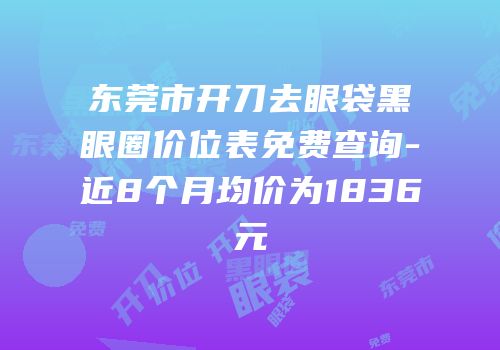 东莞市开刀去眼袋黑眼圈价位表免费查询-近8个月均价为1836元