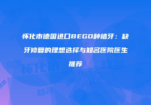 怀化市德国进口BEGO种植牙：缺牙修复的理想选择与知名医院医生推荐