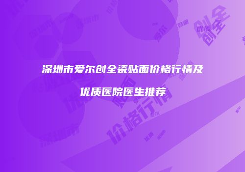深圳市爱尔创全瓷贴面价格行情及优质医院医生推荐