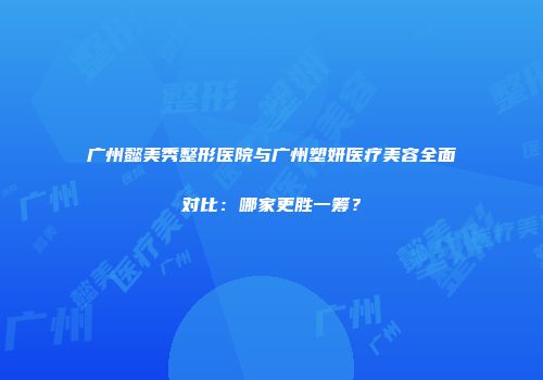 广州懿美秀整形医院与广州塑妍医疗美容全面对比：哪家更胜一筹？