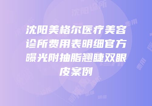 沈阳美格尔医疗美容诊所费用表明细官方曝光附抽脂翘睫双眼皮案例