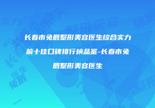 长春市兔唇整形美容医生综合实力前十佳口碑排行榜品鉴-长春市兔唇整形美容医生