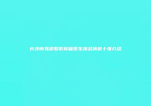 长沙市耳部整形修复医生排名榜前十强介绍
