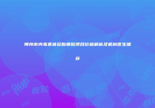 朔州市肉毒素波尿酸瘦脸项目价格解析及机构医生推荐