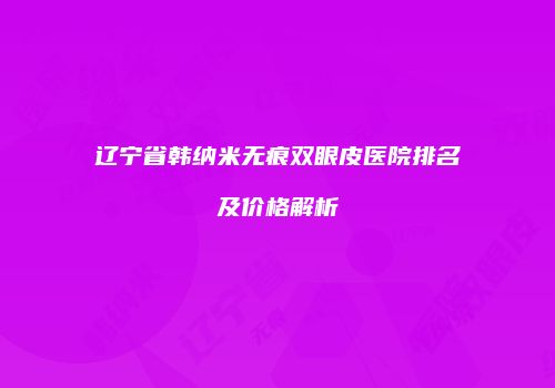 辽宁省韩纳米无痕双眼皮医院排名及价格解析