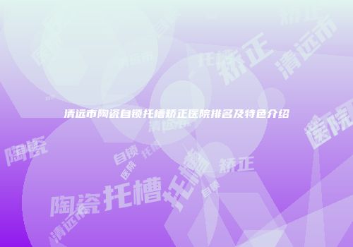 清远市陶瓷自锁托槽矫正医院排名及特色介绍