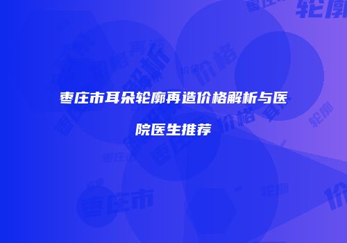 枣庄市耳朵轮廓再造价格解析与医院医生推荐