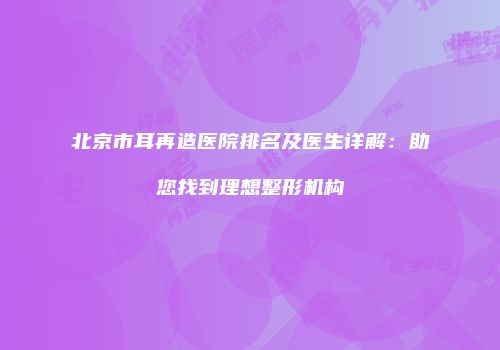 北京市耳再造医院排名及医生详解：助您找到理想整形机构