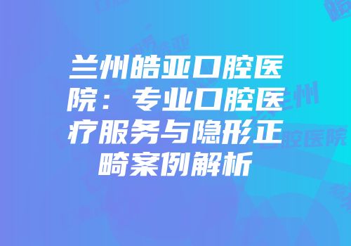 兰州皓亚口腔医院：专业口腔医疗服务与隐形正畸案例解析