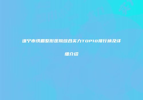 遂宁市绣眉整形医院综合实力TOP10排行榜及详细介绍
