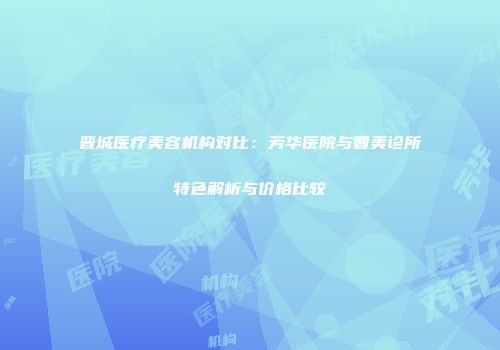 晋城医疗美容机构对比：芳华医院与智美诊所特色解析与价格比较