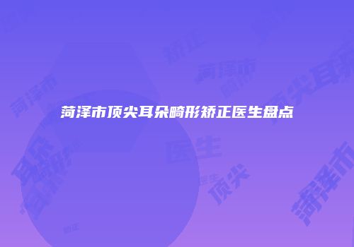 菏泽市顶尖耳朵畸形矫正医生盘点