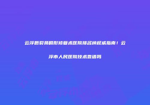 云浮唇裂鼻畸形修复术医院排名榜权威指南！云浮市人民医院技术靠谱吗