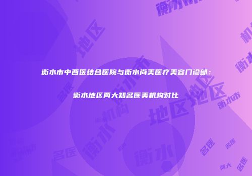衡水市中西医结合医院与衡水尚美医疗美容门诊部：衡水地区两大知名医美机构对比