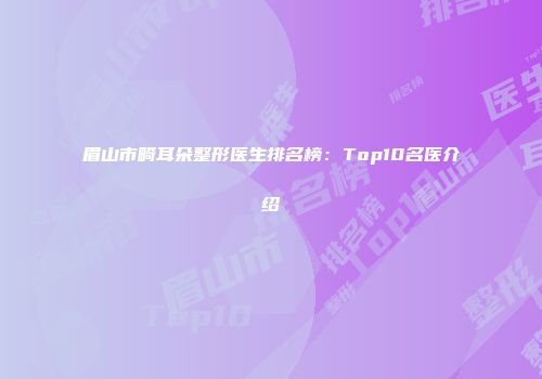眉山市畸耳朵整形医生排名榜：Top10名医介绍