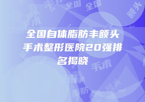 全国自体脂肪丰额头手术整形医院20强排名揭晓