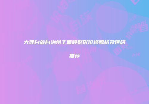 大理白族自治州丰面颊整形价格解析及医院推荐