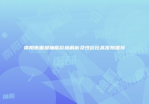 南阳市面部抽脂价格解析及性价比高医院推荐