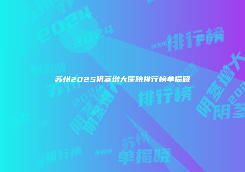 苏州2025阴茎增大医院排行榜单揭晓